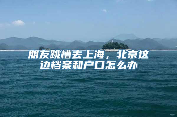 朋友跳槽去上海，北京这边档案和户口怎么办