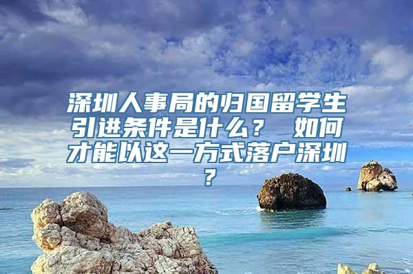 深圳人事局的归国留学生引进条件是什么？ 如何才能以这一方式落户深圳？