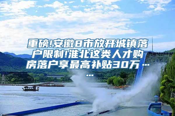 重磅!安徽8市放开城镇落户限制!淮北这类人才购房落户享最高补贴30万……