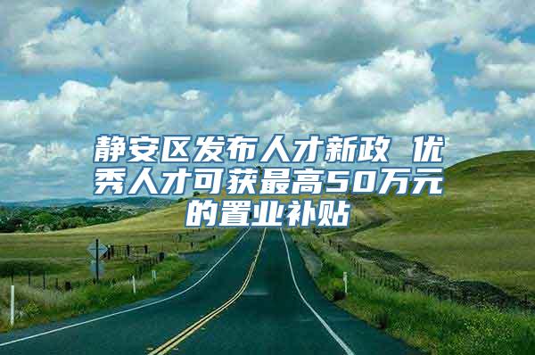 静安区发布人才新政 优秀人才可获最高50万元的置业补贴