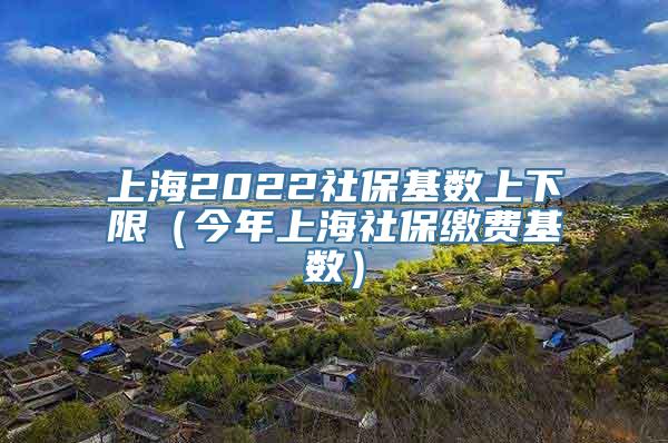 上海2022社保基数上下限（今年上海社保缴费基数）