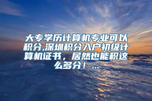 大专学历计算机专业可以积分,深圳积分入户初级计算机证书，居然也能积这么多分！...