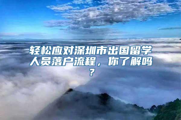 轻松应对深圳市出国留学人员落户流程，你了解吗？