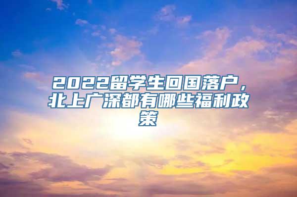 2022留学生回国落户，北上广深都有哪些福利政策