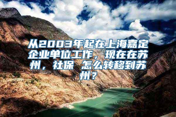 从2003年起在上海嘉定企业单位工作，现在在苏州，社保 怎么转移到苏州？