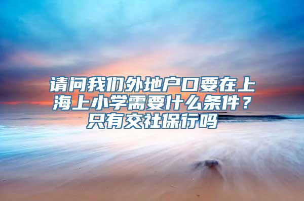 请问我们外地户口要在上海上小学需要什么条件？只有交社保行吗