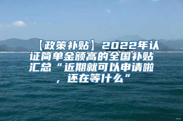 【政策补贴】2022年认证简单金额高的全国补贴汇总“近期就可以申请啦，还在等什么”