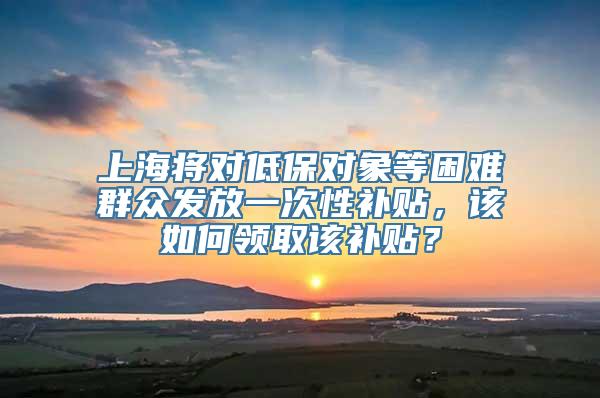 上海将对低保对象等困难群众发放一次性补贴，该如何领取该补贴？