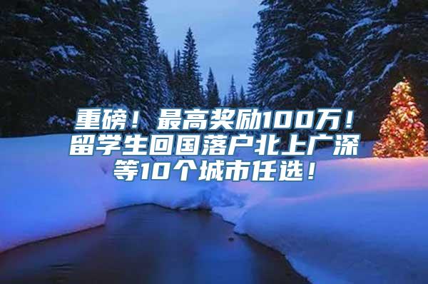 重磅！最高奖励100万！留学生回国落户北上广深等10个城市任选！