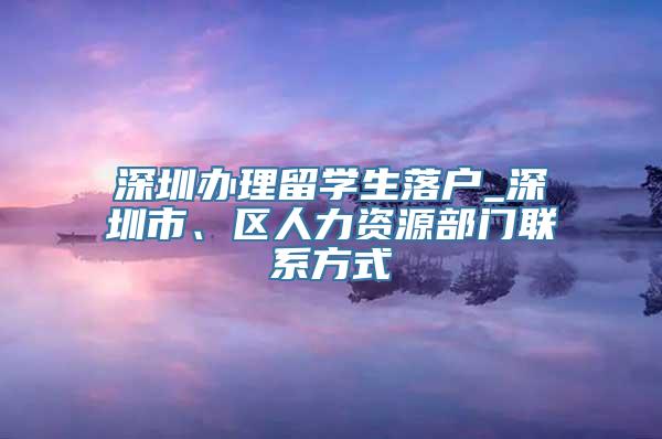 深圳办理留学生落户_深圳市、区人力资源部门联系方式