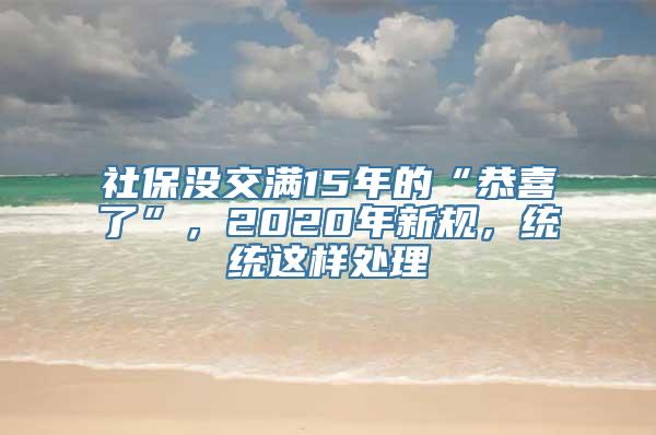 社保没交满15年的“恭喜了”，2020年新规，统统这样处理