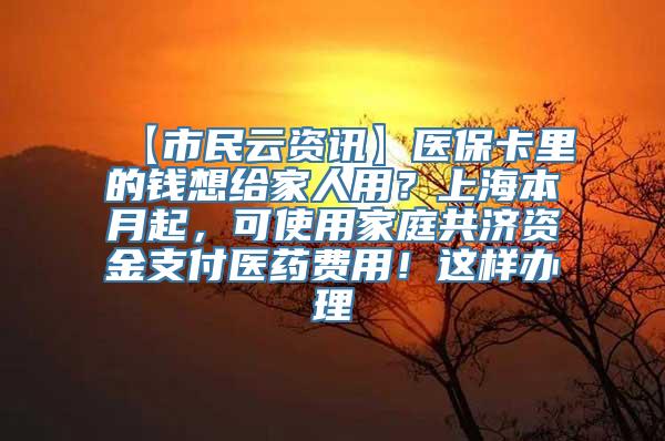 【市民云资讯】医保卡里的钱想给家人用？上海本月起，可使用家庭共济资金支付医药费用！这样办理→