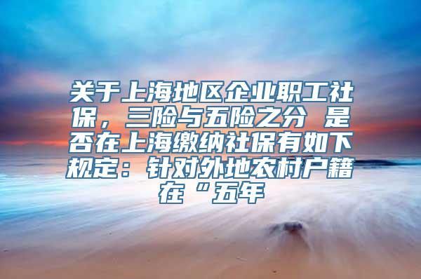 关于上海地区企业职工社保，三险与五险之分 是否在上海缴纳社保有如下规定：针对外地农村户籍在“五年