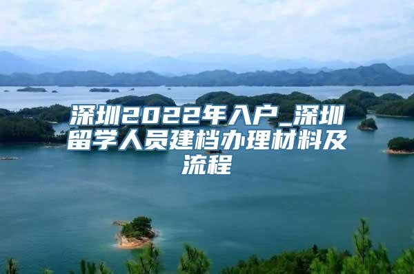 深圳2022年入户_深圳留学人员建档办理材料及流程