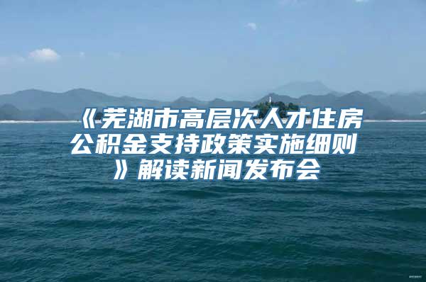 《芜湖市高层次人才住房公积金支持政策实施细则》解读新闻发布会