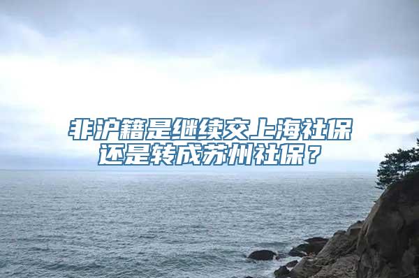 非沪籍是继续交上海社保还是转成苏州社保？