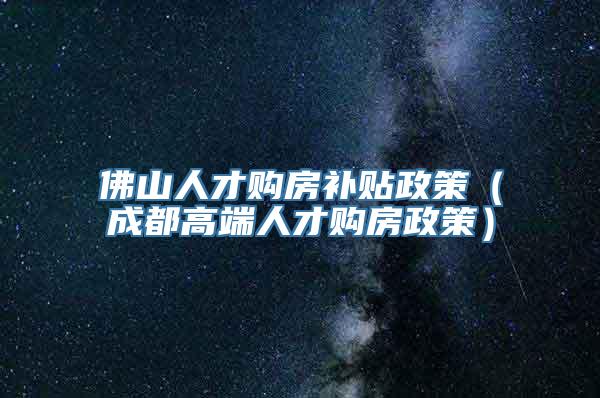 佛山人才购房补贴政策（成都高端人才购房政策）