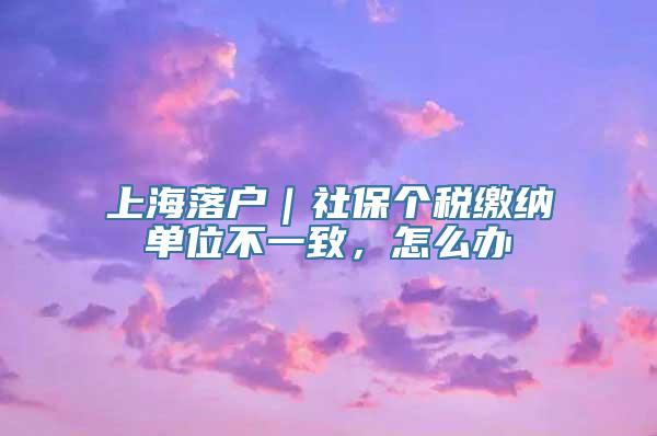 上海落户｜社保个税缴纳单位不一致，怎么办