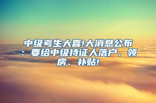 中级考生大喜!大消息公布：要给中级持证人落户、领房、补贴!