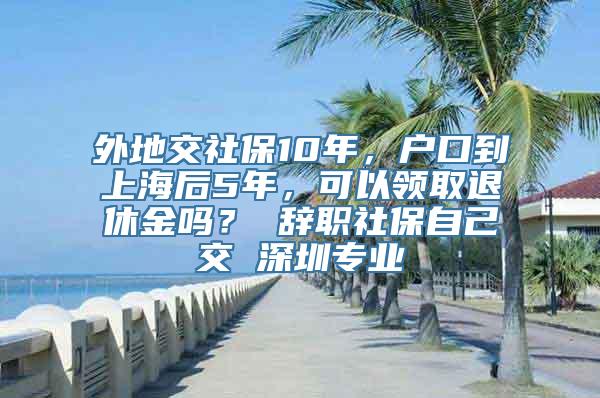 外地交社保10年，户口到上海后5年，可以领取退休金吗？ 辞职社保自己交 深圳专业