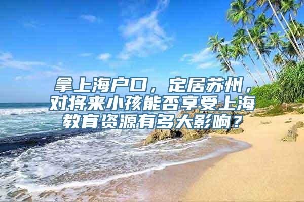 拿上海户口，定居苏州，对将来小孩能否享受上海教育资源有多大影响？