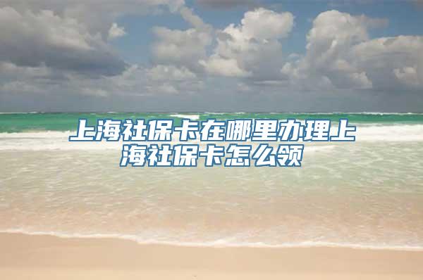 上海社保卡在哪里办理上海社保卡怎么领