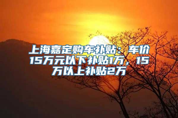 上海嘉定购车补贴：车价15万元以下补贴1万，15万以上补贴2万