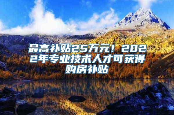 最高补贴25万元！2022年专业技术人才可获得购房补贴