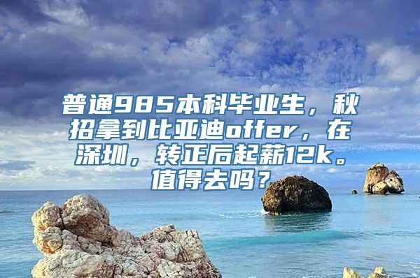 普通985本科毕业生，秋招拿到比亚迪offer，在深圳，转正后起薪12k。值得去吗？