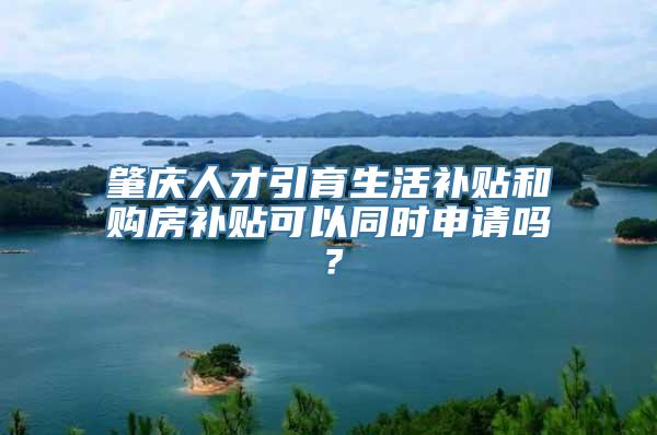 肇庆人才引育生活补贴和购房补贴可以同时申请吗？