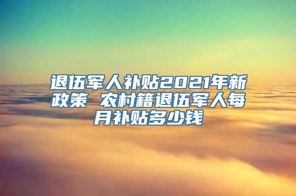 退伍军人补贴2021年新政策 农村籍退伍军人每月补贴多少钱