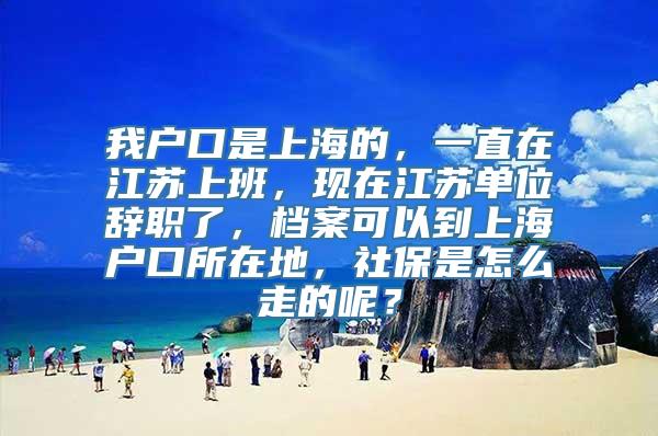 我户口是上海的，一直在江苏上班，现在江苏单位辞职了，档案可以到上海户口所在地，社保是怎么走的呢？