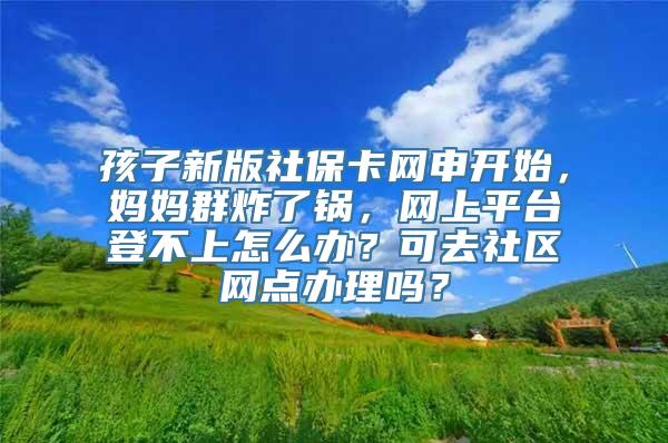 孩子新版社保卡网申开始，妈妈群炸了锅，网上平台登不上怎么办？可去社区网点办理吗？