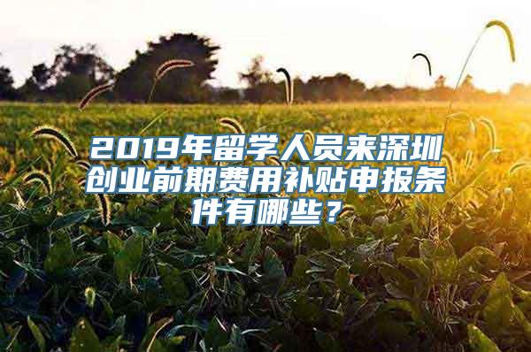 2019年留学人员来深圳创业前期费用补贴申报条件有哪些？