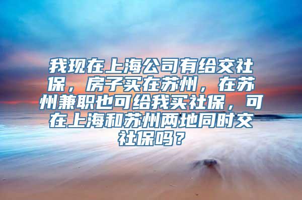 我现在上海公司有给交社保，房子买在苏州，在苏州兼职也可给我买社保，可在上海和苏州两地同时交社保吗？