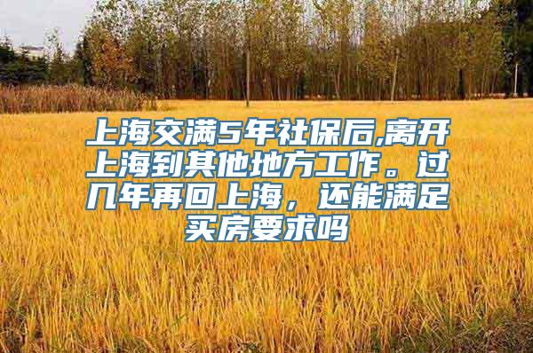 上海交满5年社保后,离开上海到其他地方工作。过几年再回上海，还能满足买房要求吗