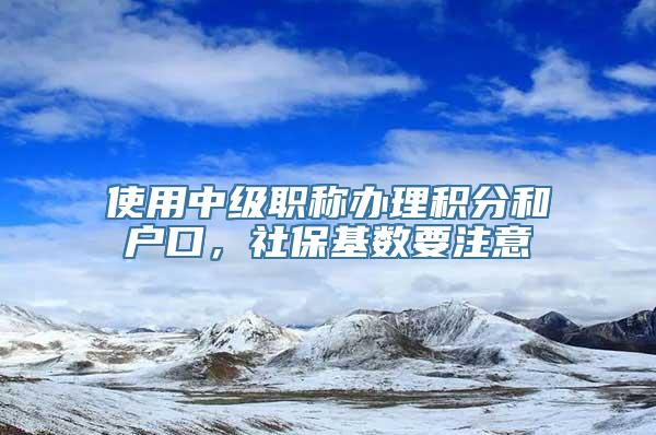 使用中级职称办理积分和户口，社保基数要注意