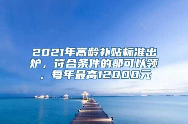 2021年高龄补贴标准出炉，符合条件的都可以领，每年最高12000元