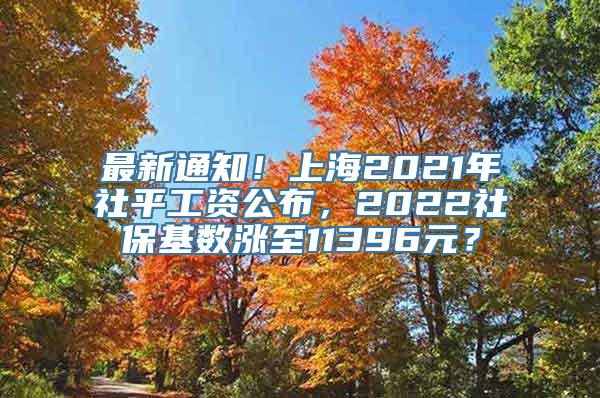 最新通知！上海2021年社平工资公布，2022社保基数涨至11396元？