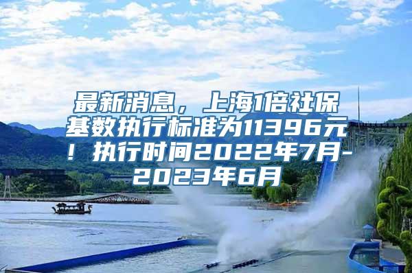 最新消息，上海1倍社保基数执行标准为11396元！执行时间2022年7月-2023年6月