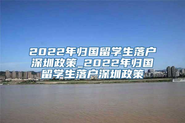 2022年归国留学生落户深圳政策_2022年归国留学生落户深圳政策