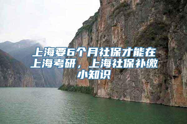 上海要6个月社保才能在上海考研，上海社保补缴小知识