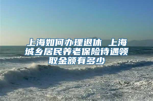 上海如何办理退休 上海城乡居民养老保险待遇领取金额有多少