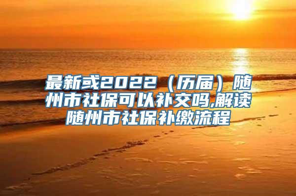 最新或2022（历届）随州市社保可以补交吗,解读随州市社保补缴流程