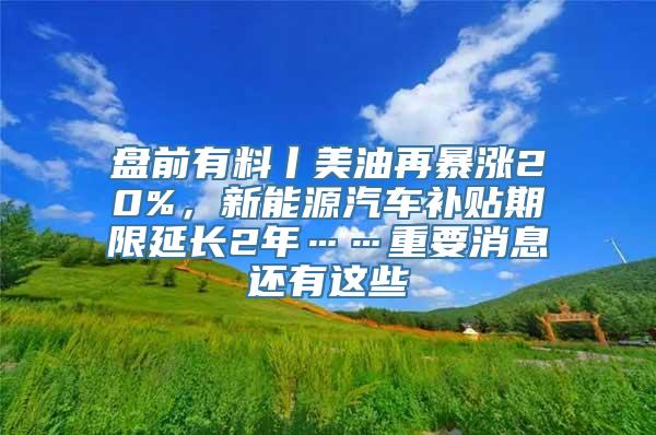 盘前有料丨美油再暴涨20%，新能源汽车补贴期限延长2年……重要消息还有这些