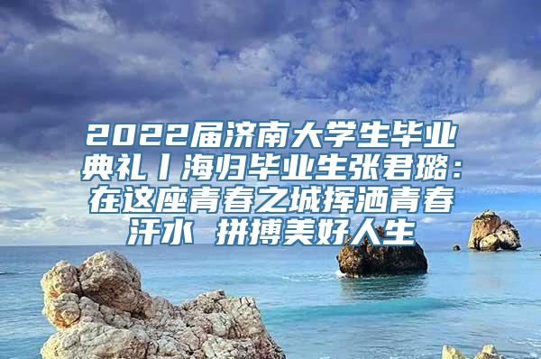 2022届济南大学生毕业典礼丨海归毕业生张君璐：在这座青春之城挥洒青春汗水 拼搏美好人生