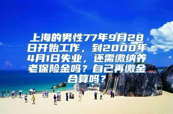 上海的男性77年9月28日开始工作，到2000年4月1日失业，还需缴纳养老保险金吗？自己再缴金合算吗？