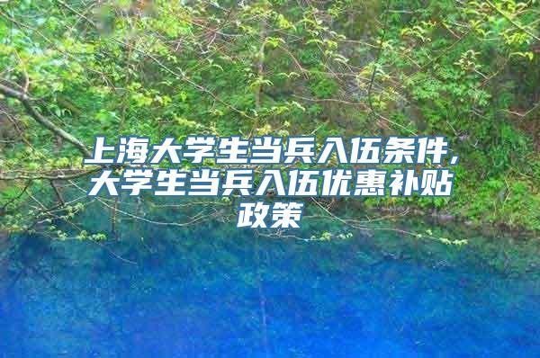 上海大学生当兵入伍条件,大学生当兵入伍优惠补贴政策