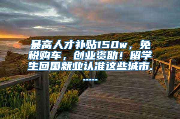 最高人才补贴150w，免税购车，创业资助！留学生回国就业认准这些城市......