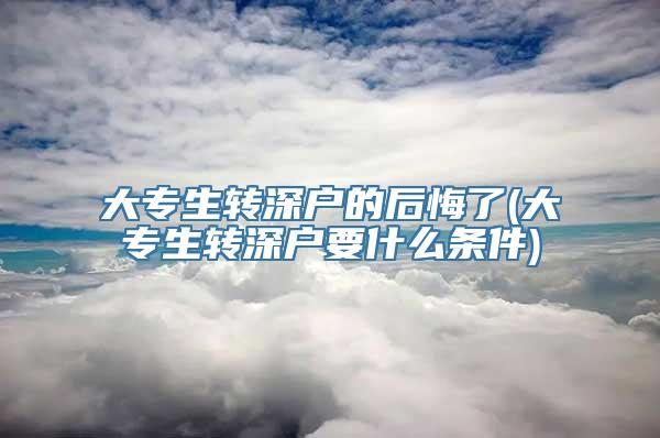 大专生转深户的后悔了(大专生转深户要什么条件)